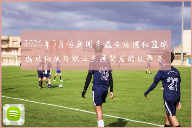 2026年3月份新闻李磊专访揭秘篮球成功秘诀与职业生涯背后的故事与心路历程