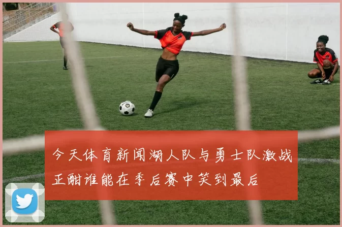 今天体育新闻湖人队与勇士队激战正酣谁能在季后赛中笑到最后
