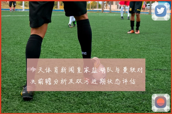 今天体育新闻皇家盐湖队与曼联对决前瞻分析及双方近期状态评估