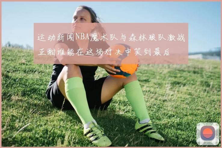 运动新闻NBA魔术队与森林狼队激战正酣谁能在这场对决中笑到最后