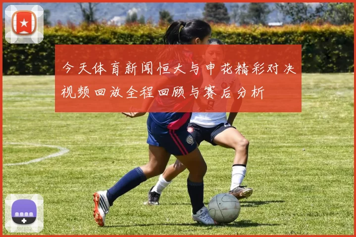 今天体育新闻恒大与申花精彩对决视频回放全程回顾与赛后分析