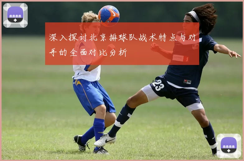 深入探讨北京排球队战术特点与对手的全面对比分析